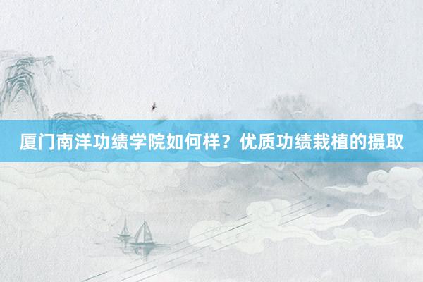 厦门南洋功绩学院如何样？优质功绩栽植的摄取