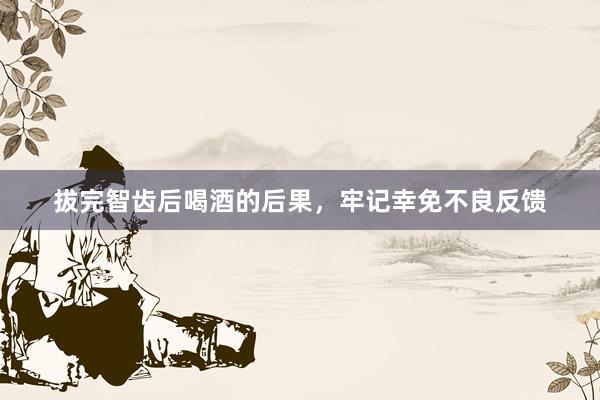 拔完智齿后喝酒的后果，牢记幸免不良反馈